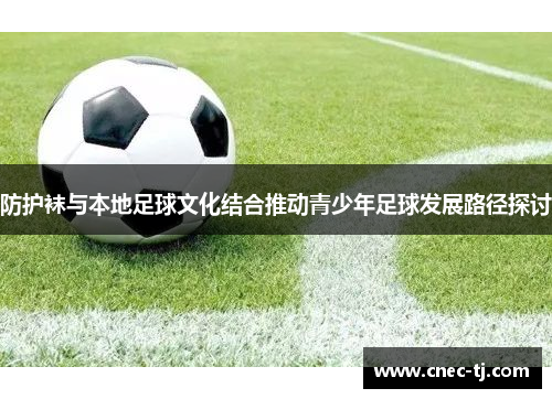 防护袜与本地足球文化结合推动青少年足球发展路径探讨